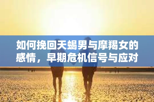 如何挽回天蝎男与摩羯女的感情,早期危机信号与应对策略 如何挽回天蝎男与摩羯女的感情,早期危机信号与应对策略