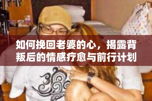 如何挽回老婆的心,揭露背叛后的情感疗愈与前行计划 如何挽回老婆的心,揭露背叛后的情感疗愈与前行计划