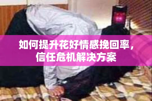 如何提升花好情感挽回率,信任危机解决方案 如何提升花好情感挽回率,信任危机解决方案