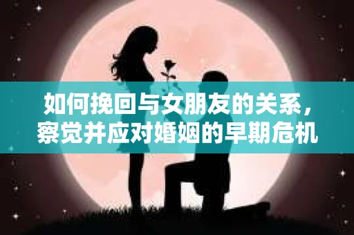 如何挽回与女朋友的关系，察觉并应对婚姻的早期危机信号
