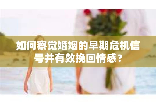 如何察觉婚姻的早期危机信号并有效挽回情感？