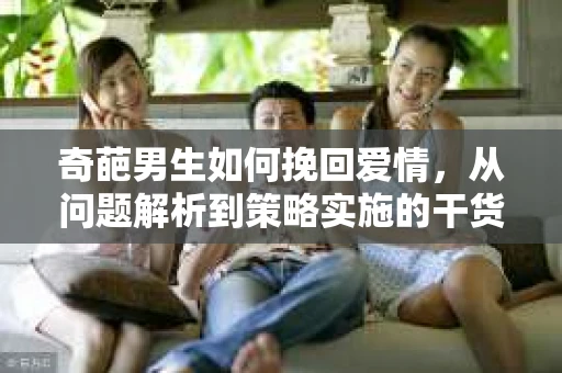 奇葩男生如何挽回爱情，从问题解析到策略实施的干货指南