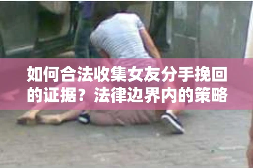 如何合法收集女友分手挽回的证据？法律边界内的策略与技巧