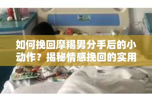 如何挽回摩羯男分手后的小动作？揭秘情感挽回的实用策略