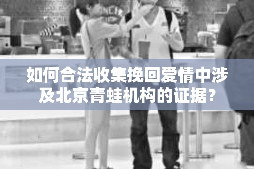 如何合法收集挽回爱情中涉及北京青蛙机构的证据? 如何合法收集挽回爱情中涉及北京青蛙机构的证据?