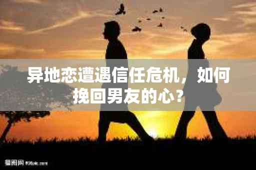 异地恋遭遇信任危机，如何挽回男友的心？