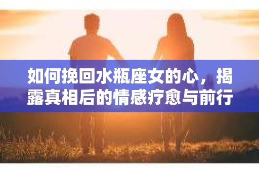 如何挽回水瓶座女的心，揭露真相后的情感疗愈与前行计划