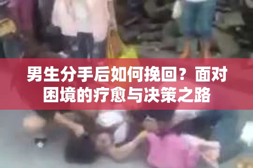 男生分手后如何挽回？面对困境的疗愈与决策之路