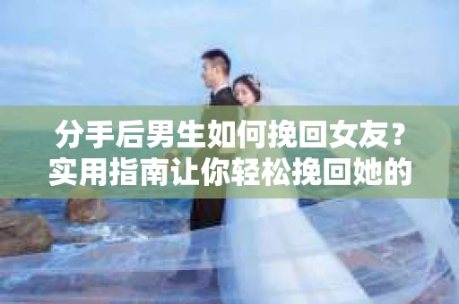 分手后男生如何挽回女友？实用指南让你轻松挽回她的心