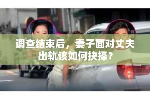调查结束后，妻子面对丈夫出轨该如何抉择？