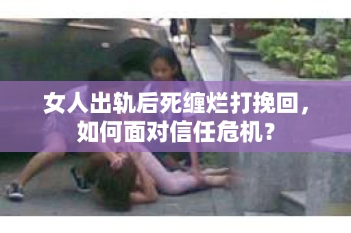 女人出轨后死缠烂打挽回，如何面对信任危机？