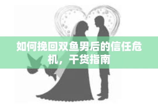 如何挽回双鱼男后的信任危机,干货指南 如何挽回双鱼男后的信任危机,干货指南