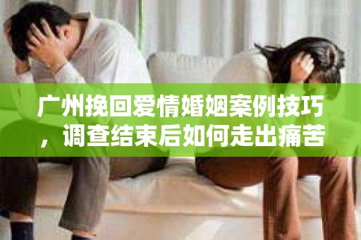 广州挽回爱情婚姻案例技巧，调查结束后如何走出痛苦并做出明智决策？