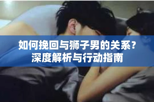 如何挽回与狮子男的关系？深度解析与行动指南