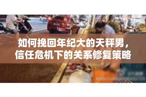 如何挽回年纪大的天秤男，信任危机下的关系修复策略