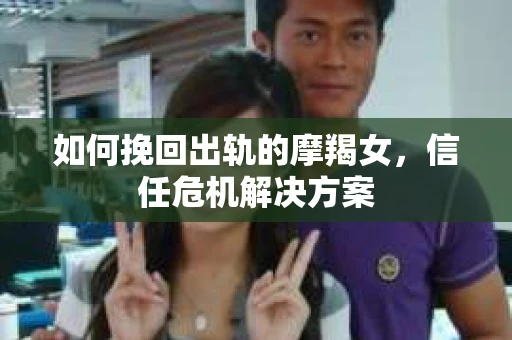 如何挽回出轨的摩羯女,信任危机解决方案 如何挽回出轨的摩羯女,信任危机解决方案