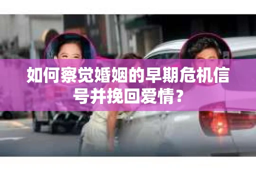 如何察觉婚姻的早期危机信号并挽回爱情? 如何察觉婚姻的早期危机信号并挽回爱情?