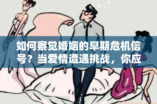 如何察觉婚姻的早期危机信号？当爱情遭遇挑战，你应该怎么办？