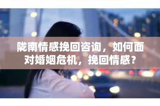 陇南情感挽回咨询，如何面对婚姻危机，挽回情感？