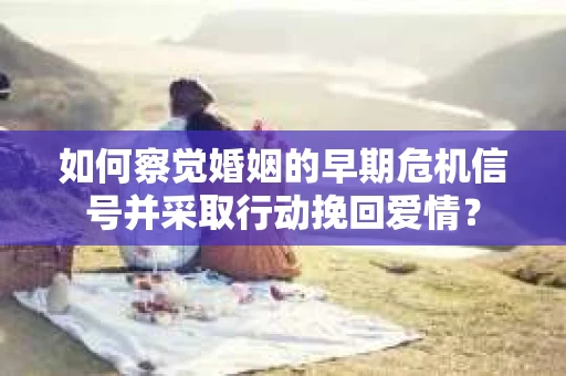 如何察觉婚姻的早期危机信号并采取行动挽回爱情？