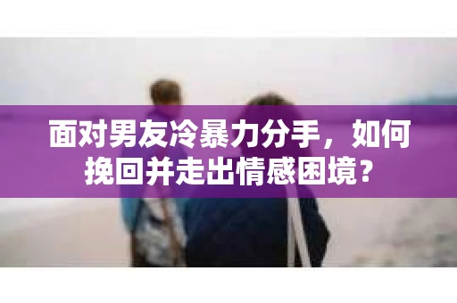 面对男友冷暴力分手,如何挽回并走出情感困境? 面对男友冷暴力分手,如何挽回并走出情感困境?