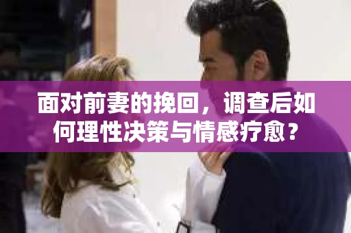 面对前妻的挽回,调查后如何理性决策与情感疗愈? 面对前妻的挽回,调查后如何理性决策与情感疗愈?