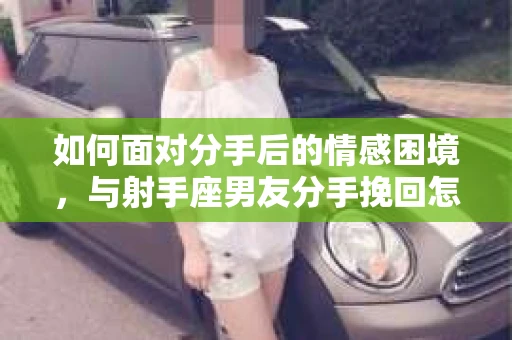 如何面对分手后的情感困境,与射手座男友分手挽回怎么办? 如何面对分手后的情感困境,与射手座男友分手挽回怎么办?