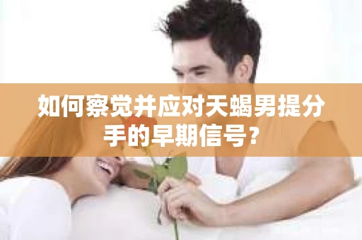 如何察觉并应对天蝎男提分手的早期信号? 如何察觉并应对天蝎男提分手的早期信号?