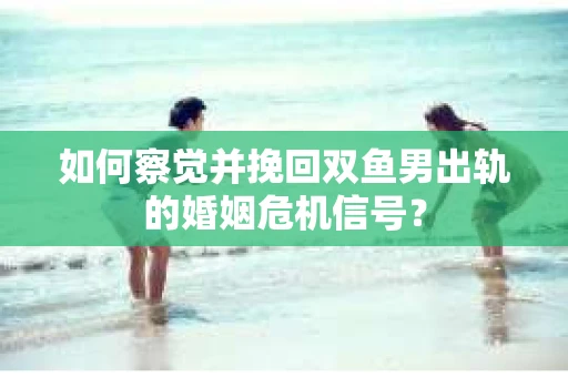 如何察觉并挽回双鱼男出轨的婚姻危机信号？
