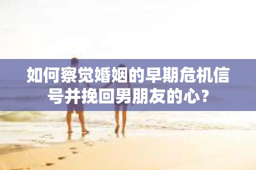 如何察觉婚姻的早期危机信号并挽回男朋友的心？