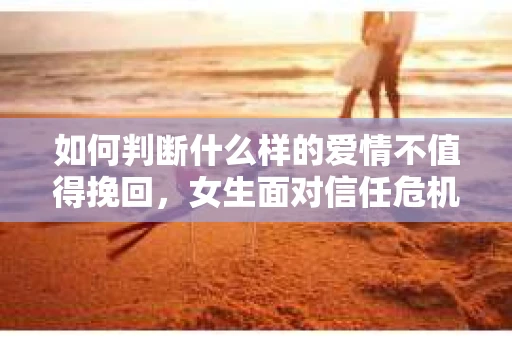 如何判断什么样的爱情不值得挽回，女生面对信任危机怎么办？