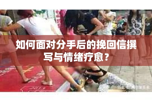 如何面对分手后的挽回信撰写与情绪疗愈？
