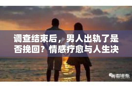 调查结束后，男人出轨了是否挽回？情感疗愈与人生决策的干货指南