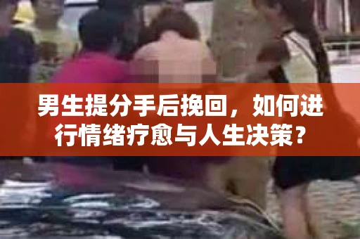男生提分手后挽回，如何进行情绪疗愈与人生决策？