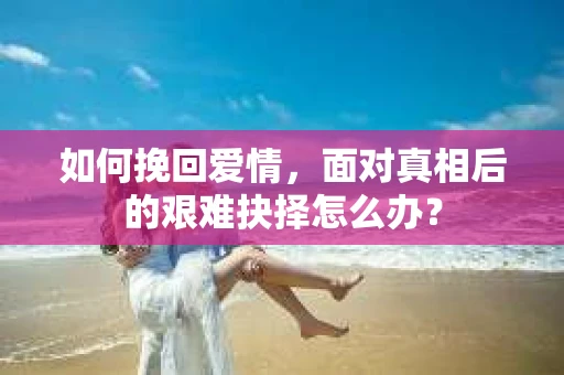 如何挽回爱情，面对真相后的艰难抉择怎么办？
