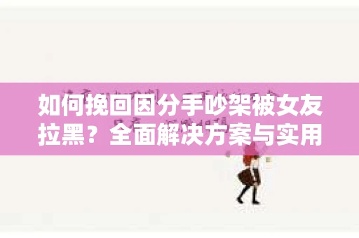 如何挽回因分手吵架被女友拉黑？全面解决方案与实用建议