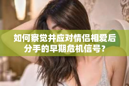 如何察觉并应对情侣相爱后分手的早期危机信号? 如何察觉并应对情侣相爱后分手的早期危机信号?