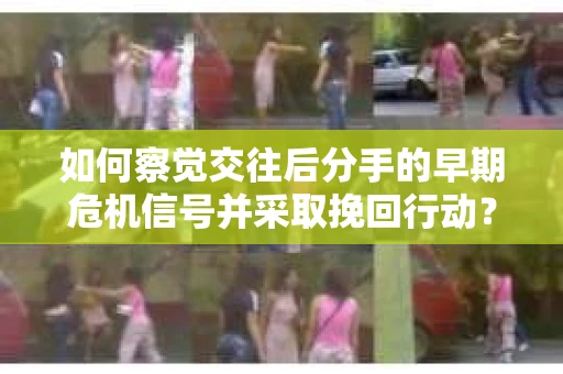 如何察觉交往后分手的早期危机信号并采取挽回行动？