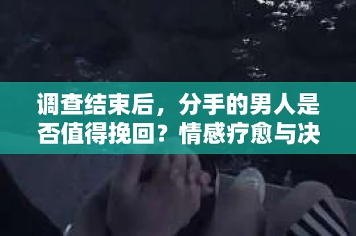 调查结束后，分手的男人是否值得挽回？情感疗愈与决策之路