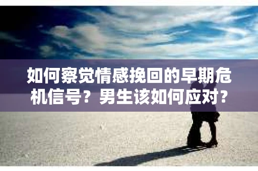 如何察觉情感挽回的早期危机信号？男生该如何应对？