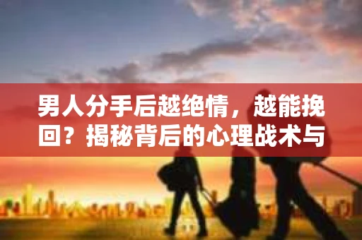 男人分手后越绝情，越能挽回？揭秘背后的心理战术与实际操作