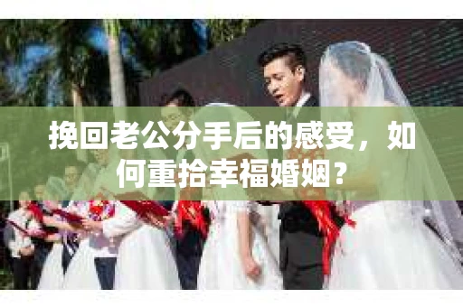 挽回老公分手后的感受，如何重拾幸福婚姻？