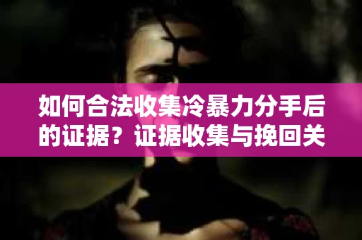 如何合法收集冷暴力分手后的证据？证据收集与挽回关系怎么办？