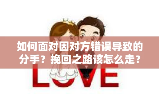 如何面对因对方错误导致的分手？挽回之路该怎么走？