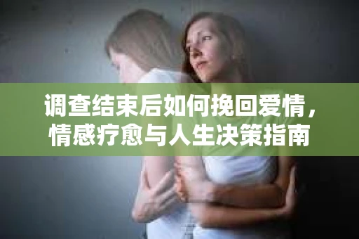 调查结束后如何挽回爱情,情感疗愈与人生决策指南 调查结束后如何挽回爱情,情感疗愈与人生决策指南