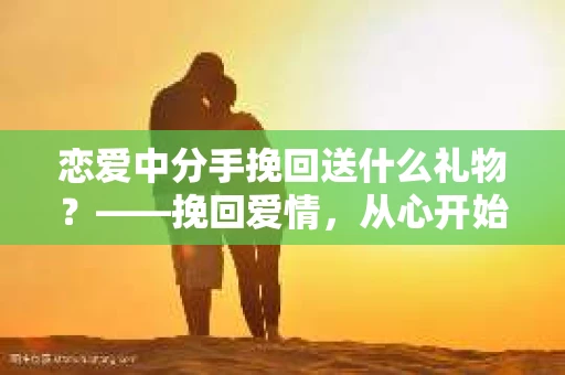 恋爱中分手挽回送什么礼物？——挽回爱情，从心开始