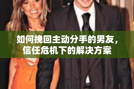 如何挽回主动分手的男友，信任危机下的解决方案