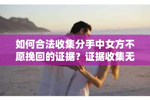 如何合法收集分手中女方不愿挽回的证据？证据收集无效怎么办？