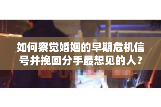 如何察觉婚姻的早期危机信号并挽回分手最想见的人？