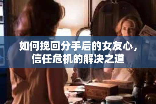 如何挽回分手后的女友心，信任危机的解决之道